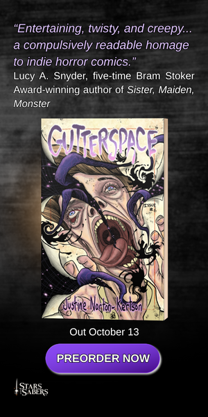 ADVERT: “Entertaining, twisty, and creepy... a compulsively readable homage to indie horror comics.” Lucy A. Snyder, five-time Bram Stoker Award-winning author of Sister, Maiden, Monster GUTTERSPACE, by Justine Norton-Kertson. Out October 13. Preorder Now from Stars and Sabers Publishing
