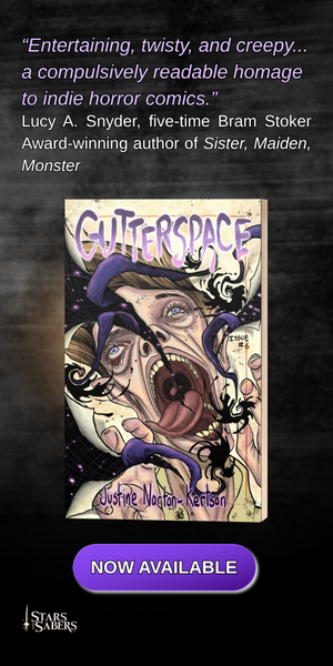 ADVERT: “Entertaining, twisty, and creepy... a compulsively readable homage to indie horror comics.” Lucy A. Snyder, five-time Bram Stoker Award-winning author of Sister, Maiden, Monster GUTTERSPACE, by Justine Norton-Kertson. Now Available from Stars and Sabers Publishing